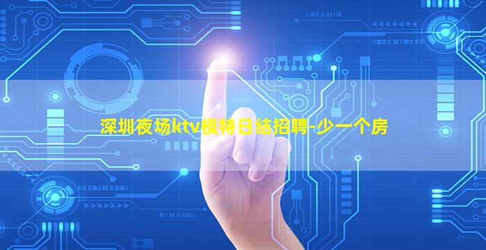 深圳夜场ktv模特日结招聘-少一个房
